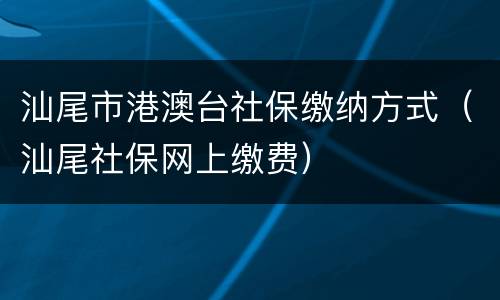 汕尾市港澳台社保缴纳方式（汕尾社保网上缴费）
