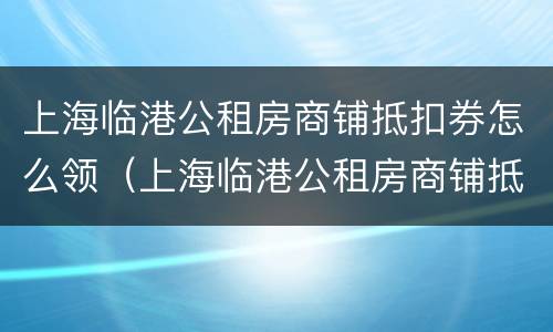 上海临港公租房商铺抵扣券怎么领（上海临港公租房商铺抵扣券怎么领取）