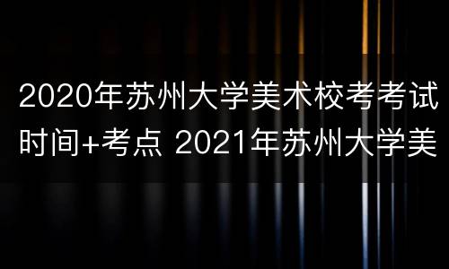 2020年苏州大学美术校考考试时间+考点 2021年苏州大学美术校考时间