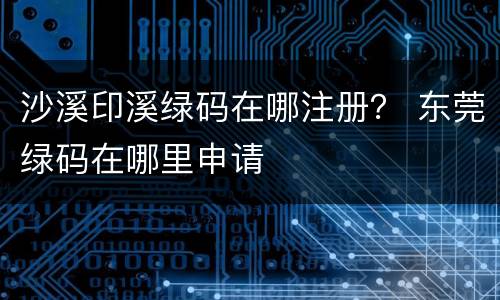 沙溪印溪绿码在哪注册？ 东莞绿码在哪里申请