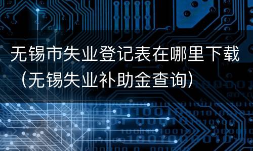 无锡市失业登记表在哪里下载（无锡失业补助金查询）
