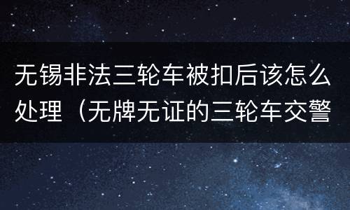 无锡非法三轮车被扣后该怎么处理（无牌无证的三轮车交警扣住怎么处罚）