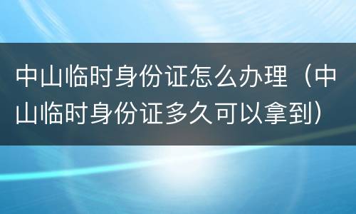 中山临时身份证怎么办理（中山临时身份证多久可以拿到）