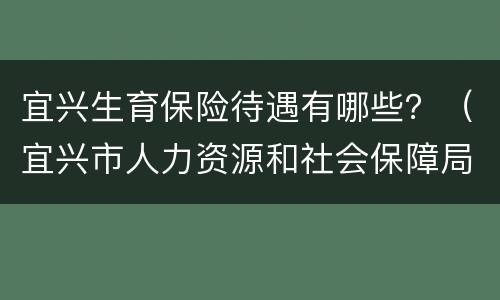 宜兴生育保险待遇有哪些？（宜兴市人力资源和社会保障局官网生育金）