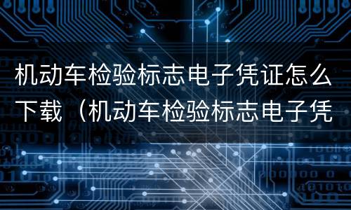 机动车检验标志电子凭证怎么下载（机动车检验标志电子凭证如何下载）