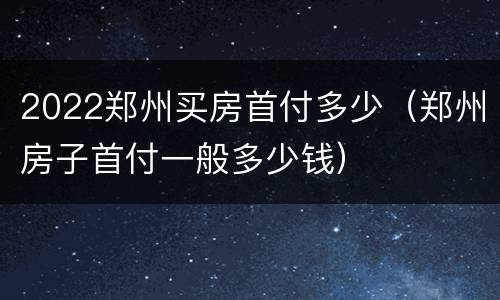 2022郑州买房首付多少（郑州房子首付一般多少钱）