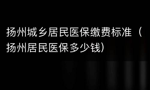 扬州城乡居民医保缴费标准（扬州居民医保多少钱）
