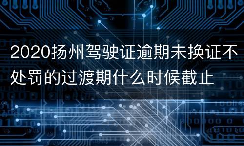 2020扬州驾驶证逾期未换证不处罚的过渡期什么时候截止