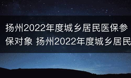 扬州2022年度城乡居民医保参保对象 扬州2022年度城乡居民医保参保对象是