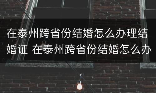 在泰州跨省份结婚怎么办理结婚证 在泰州跨省份结婚怎么办理结婚证呢