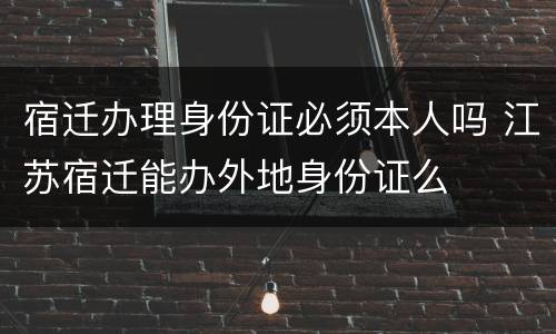 宿迁办理身份证必须本人吗 江苏宿迁能办外地身份证么