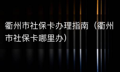 衢州市社保卡办理指南（衢州市社保卡哪里办）