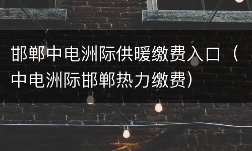 邯郸中电洲际供暖缴费入口（中电洲际邯郸热力缴费）