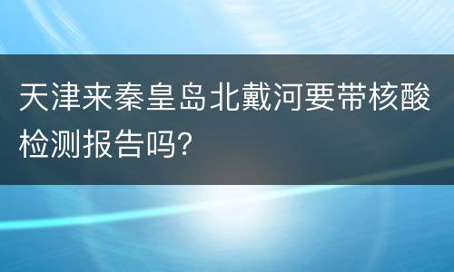 天津来秦皇岛北戴河要带核酸检测报告吗？