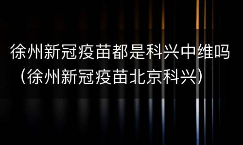 徐州新冠疫苗都是科兴中维吗（徐州新冠疫苗北京科兴）