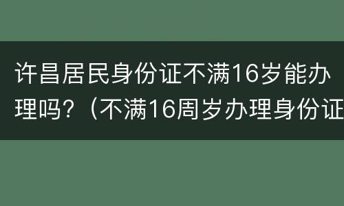 许昌居民身份证不满16岁能办理吗?（不满16周岁办理身份证的有效期）