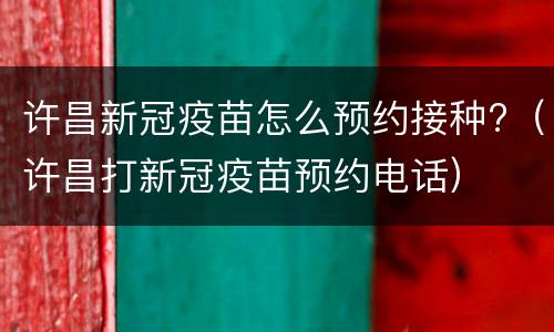 许昌新冠疫苗怎么预约接种?（许昌打新冠疫苗预约电话）