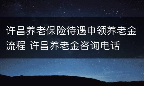 许昌养老保险待遇申领养老金流程 许昌养老金咨询电话