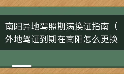 南阳异地驾照期满换证指南（外地驾证到期在南阳怎么更换）