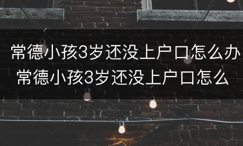 常德小孩3岁还没上户口怎么办 常德小孩3岁还没上户口怎么办呢
