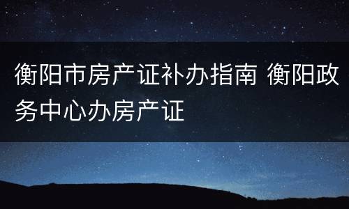 衡阳市房产证补办指南 衡阳政务中心办房产证