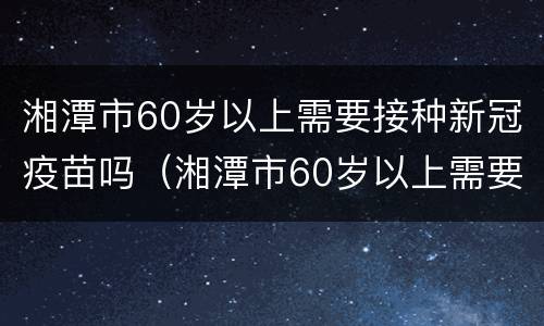 湘潭市60岁以上需要接种新冠疫苗吗（湘潭市60岁以上需要接种新冠疫苗吗现在）
