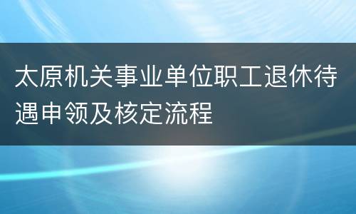 太原机关事业单位职工退休待遇申领及核定流程