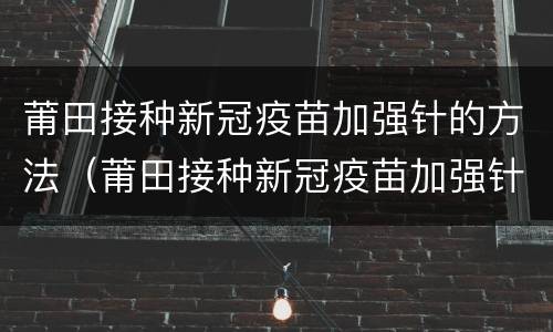 莆田接种新冠疫苗加强针的方法（莆田接种新冠疫苗加强针的方法有哪些）