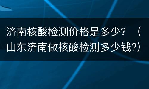 济南核酸检测价格是多少？（山东济南做核酸检测多少钱?）
