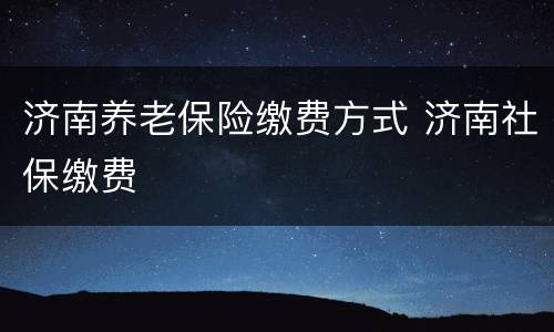 济南养老保险缴费方式 济南社保缴费