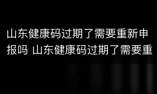 山东健康码过期了需要重新申报吗 山东健康码过期了需要重新申报吗现在