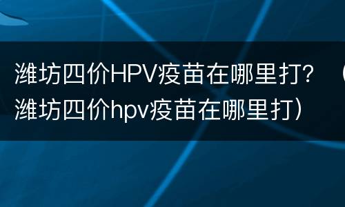 潍坊四价HPV疫苗在哪里打？（潍坊四价hpv疫苗在哪里打）