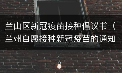 兰山区新冠疫苗接种倡议书（兰州自愿接种新冠疫苗的通知）