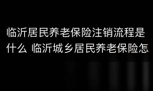 临沂居民养老保险注销流程是什么 临沂城乡居民养老保险怎么办理