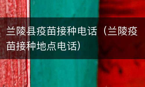 兰陵县疫苗接种电话（兰陵疫苗接种地点电话）