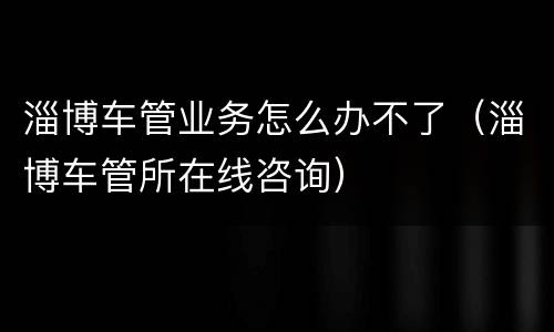 淄博车管业务怎么办不了（淄博车管所在线咨询）