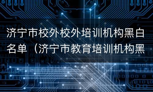 济宁市校外校外培训机构黑白名单（济宁市教育培训机构黑名单）