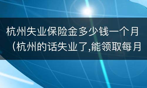 杭州失业保险金多少钱一个月（杭州的话失业了,能领取每月多少钱失业金）