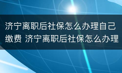 济宁离职后社保怎么办理自己缴费 济宁离职后社保怎么办理自己缴费的