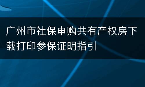 广州市社保申购共有产权房下载打印参保证明指引