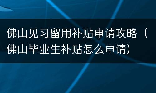 佛山见习留用补贴申请攻略（佛山毕业生补贴怎么申请）