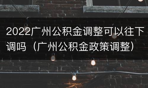 2022广州公积金调整可以往下调吗（广州公积金政策调整）
