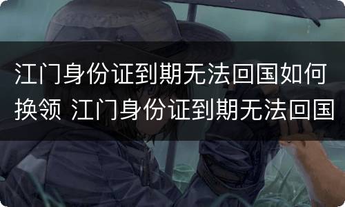 江门身份证到期无法回国如何换领 江门身份证到期无法回国如何换领证