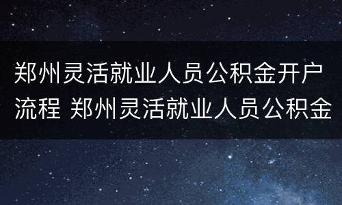郑州灵活就业人员公积金开户流程 郑州灵活就业人员公积金开户流程及手续