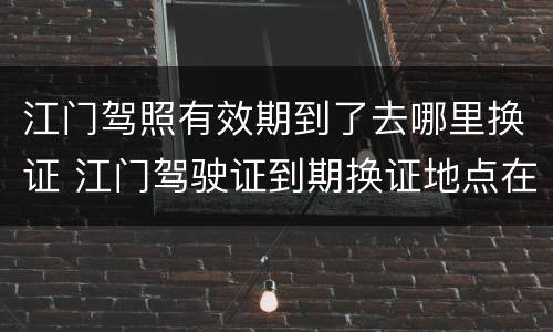江门驾照有效期到了去哪里换证 江门驾驶证到期换证地点在哪儿?