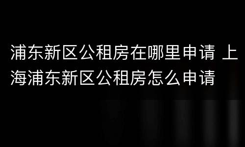 浦东新区公租房在哪里申请 上海浦东新区公租房怎么申请