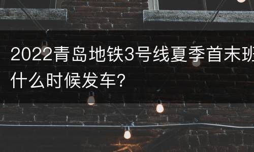 2022青岛地铁3号线夏季首末班什么时候发车？