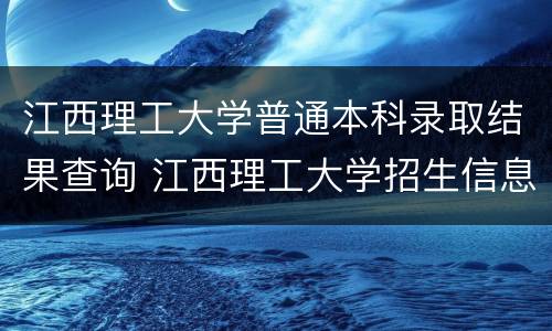 江西理工大学普通本科录取结果查询 江西理工大学招生信息网录取查询