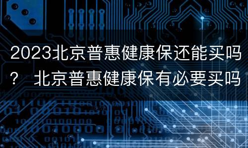 2023北京普惠健康保还能买吗？ 北京普惠健康保有必要买吗