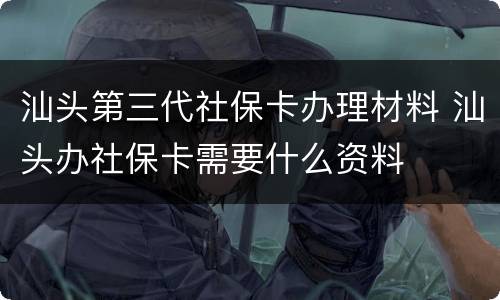 汕头第三代社保卡办理材料 汕头办社保卡需要什么资料